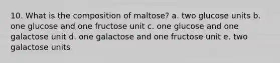 10. What is the composition of maltose? a. two glucose units b. one glucose and one fructose unit c. one glucose and one galactose unit d. one galactose and one fructose unit e. two galactose units