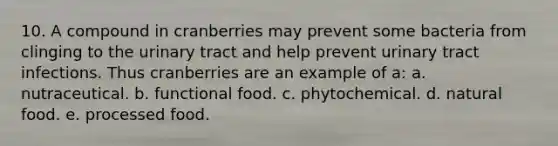 10. A compound in cranberries may prevent some bacteria from clinging to the urinary tract and help prevent urinary tract infections. Thus cranberries are an example of a: a. nutraceutical. b. functional food. c. phytochemical. d. natural food. e. processed food.