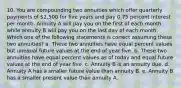 10. You are compounding two annuities which offer quarterly payments of 2,500 for five years and pay 0.75 percent interest per month. Annuity A will pay you on the first of each month while annuity B will pay you on the last day of each month. Which one of the following statements is correct assuming these two annuities? a. These two annuities have equal percent values but unequal future values at the end of year five. b. These two annuities have equal percent values as of today and equal future values at the end of year five. c. Annuity B is an annuity due. d. Annuity A has a smaller future value than annuity B. e. Annuity B has a smaller present value than annuity A.