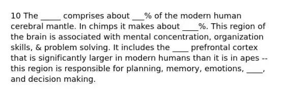 10 The _____ comprises about ___% of the modern human cerebral mantle. In chimps it makes about ____%. This region of the brain is associated with mental concentration, organization skills, & problem solving. It includes the ____ prefrontal cortex that is significantly larger in modern humans than it is in apes -- this region is responsible for planning, memory, emotions, ____, and decision making.