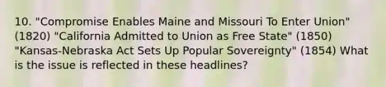 10. "Compromise Enables Maine and Missouri To Enter Union" (1820) "California Admitted to Union as Free State" (1850) "Kansas-Nebraska Act Sets Up Popular Sovereignty" (1854) What is the issue is reflected in these headlines?