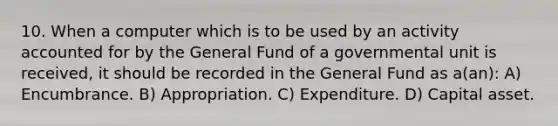 10. When a computer which is to be used by an activity accounted for by the General Fund of a governmental unit is received, it should be recorded in the General Fund as a(an): A) Encumbrance. B) Appropriation. C) Expenditure. D) Capital asset.