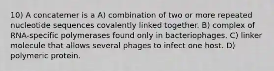 10) A concatemer is a A) combination of two or more repeated nucleotide sequences covalently linked together. B) complex of RNA-specific polymerases found only in bacteriophages. C) linker molecule that allows several phages to infect one host. D) polymeric protein.