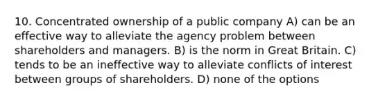 10. Concentrated ownership of a public company A) can be an effective way to alleviate the agency problem between shareholders and managers. B) is the norm in Great Britain. C) tends to be an ineffective way to alleviate conflicts of interest between groups of shareholders. D) none of the options