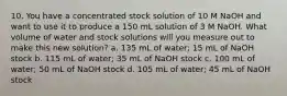 10. You have a concentrated stock solution of 10 M NaOH and want to use it to produce a 150 mL solution of 3 M NaOH. What volume of water and stock solutions will you measure out to make this new solution? a. 135 mL of water; 15 mL of NaOH stock b. 115 mL of water; 35 mL of NaOH stock c. 100 mL of water; 50 mL of NaOH stock d. 105 mL of water; 45 mL of NaOH stock