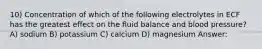 10) Concentration of which of the following electrolytes in ECF has the greatest effect on the fluid balance and blood pressure? A) sodium B) potassium C) calcium D) magnesium Answer: