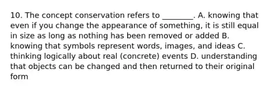 10. The concept conservation refers to ________. A. knowing that even if you change the appearance of something, it is still equal in size as long as nothing has been removed or added B. knowing that symbols represent words, images, and ideas C. thinking logically about real (concrete) events D. understanding that objects can be changed and then returned to their original form