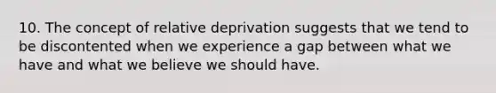 10. The concept of relative deprivation suggests that we tend to be discontented when we experience a gap between what we have and what we believe we should have.