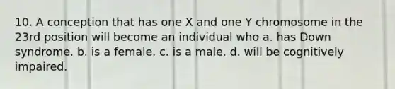 10. A conception that has one X and one Y chromosome in the 23rd position will become an individual who a. has Down syndrome. b. is a female. c. is a male. d. will be cognitively impaired.