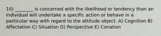 10) ________ is concerned with the likelihood or tendency than an individual will undertake a specific action or behave in a particular way with regard to the attitude object. A) Cognition B) Affectation C) Situation D) Perspective E) Conation