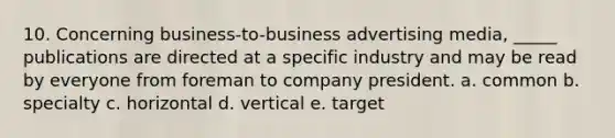 10. Concerning business-to-business advertising media, _____ publications are directed at a specific industry and may be read by everyone from foreman to company president. a. common b. specialty c. horizontal d. vertical e. target