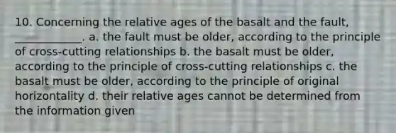 10. Concerning the relative ages of the basalt and the fault, ____________. a. the fault must be older, according to the principle of cross-cutting relationships b. the basalt must be older, according to the principle of cross-cutting relationships c. the basalt must be older, according to the principle of original horizontality d. their relative ages cannot be determined from the information given