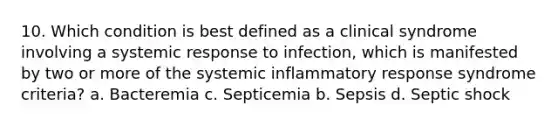 10. Which condition is best defined as a clinical syndrome involving a systemic response to infection, which is manifested by two or more of the systemic inflammatory response syndrome criteria? a. Bacteremia c. Septicemia b. Sepsis d. Septic shock