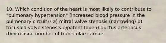 10. Which condition of the heart is most likely to contribute to "pulmonary hypertension" (increased blood pressure in the pulmonary circuit)? a) mitral valve stenosis (narrowing) b) tricuspid valve stenosis c)patent (open) ductus arteriosus d)increased number of trabeculae carnae