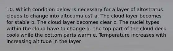 10. Which condition below is necessary for a layer of altostratus clouds to change into altocumulus? a. The cloud layer becomes for stable b. The cloud layer becomes clear c. The nuclei types within the cloud have to change d. The top part of the cloud deck cools while the bottom parts warm e. Temperature increases with increasing altitude in the layer