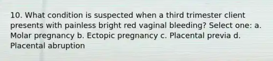 10. What condition is suspected when a third trimester client presents with painless bright red vaginal bleeding? Select one: a. Molar pregnancy b. Ectopic pregnancy c. Placental previa d. Placental abruption