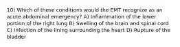 10) Which of these conditions would the EMT recognize as an acute abdominal emergency? A) Inflammation of the lower portion of the right lung B) Swelling of the brain and spinal cord C) Infection of the lining surrounding the heart D) Rupture of the bladder