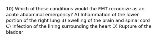 10) Which of these conditions would the EMT recognize as an acute abdominal emergency? A) Inflammation of the lower portion of the right lung B) Swelling of the brain and spinal cord C) Infection of the lining surrounding the heart D) Rupture of the bladder