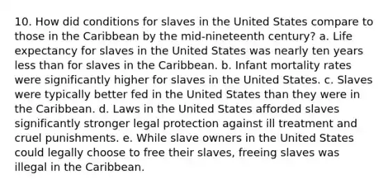 10. How did conditions for slaves in the United States compare to those in the Caribbean by the mid-nineteenth century? a. Life expectancy for slaves in the United States was nearly ten years less than for slaves in the Caribbean. b. Infant mortality rates were significantly higher for slaves in the United States. c. Slaves were typically better fed in the United States than they were in the Caribbean. d. Laws in the United States afforded slaves significantly stronger legal protection against ill treatment and cruel punishments. e. While slave owners in the United States could legally choose to free their slaves, freeing slaves was illegal in the Caribbean.