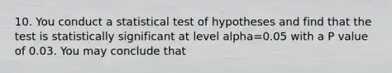 10. You conduct a statistical test of hypotheses and find that the test is statistically significant at level alpha=0.05 with a P value of 0.03. You may conclude that