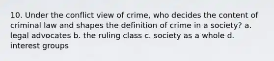 10. Under the conflict view of crime, who decides the content of criminal law and shapes the definition of crime in a society? a. legal advocates b. the ruling class c. society as a whole d. interest groups