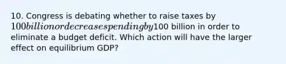 10. Congress is debating whether to raise taxes by 100 billion or decrease spending by100 billion in order to eliminate a budget deficit. Which action will have the larger effect on equilibrium GDP?