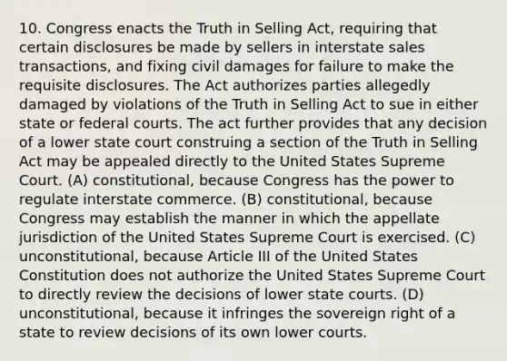 10. Congress enacts the Truth in Selling Act, requiring that certain disclosures be made by sellers in interstate sales transactions, and fixing civil damages for failure to make the requisite disclosures. The Act authorizes parties allegedly damaged by violations of the Truth in Selling Act to sue in either state or federal courts. The act further provides that any decision of a lower state court construing a section of the Truth in Selling Act may be appealed directly to the United States Supreme Court. (A) constitutional, because Congress has the power to regulate interstate commerce. (B) constitutional, because Congress may establish the manner in which the appellate jurisdiction of the United States Supreme Court is exercised. (C) unconstitutional, because Article III of the United States Constitution does not authorize the United States Supreme Court to directly review the decisions of lower state courts. (D) unconstitutional, because it infringes the sovereign right of a state to review decisions of its own lower courts.