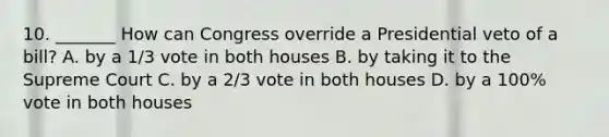 10. _______ How can Congress override a Presidential veto of a bill? A. by a 1/3 vote in both houses B. by taking it to the Supreme Court C. by a 2/3 vote in both houses D. by a 100% vote in both houses