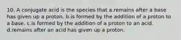 10. A conjugate acid is the species that a.remains after a base has given up a proton. b.is formed by the addition of a proton to a base. c.is formed by the addition of a proton to an acid. d.remains after an acid has given up a proton.