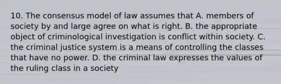 10. The consensus model of law assumes that A. members of society by and large agree on what is right. B. the appropriate object of criminological investigation is conflict within society. C. <a href='https://www.questionai.com/knowledge/kuANd41CrG-the-criminal-justice-system' class='anchor-knowledge'>the criminal justice system</a> is a means of controlling the classes that have no power. D. the criminal law expresses the values of the ruling class in a society