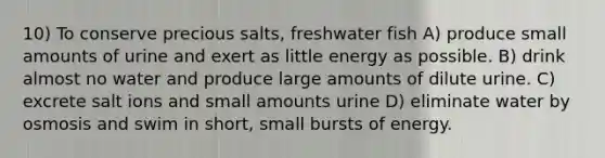 10) To conserve precious salts, freshwater fish A) produce small amounts of urine and exert as little energy as possible. B) drink almost no water and produce large amounts of dilute urine. C) excrete salt ions and small amounts urine D) eliminate water by osmosis and swim in short, small bursts of energy.