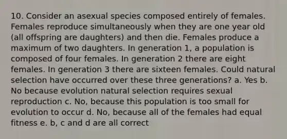 10. Consider an asexual species composed entirely of females. Females reproduce simultaneously when they are one year old (all offspring are daughters) and then die. Females produce a maximum of two daughters. In generation 1, a population is composed of four females. In generation 2 there are eight females. In generation 3 there are sixteen females. Could natural selection have occurred over these three generations? a. Yes b. No because evolution natural selection requires sexual reproduction c. No, because this population is too small for evolution to occur d. No, because all of the females had equal fitness e. b, c and d are all correct