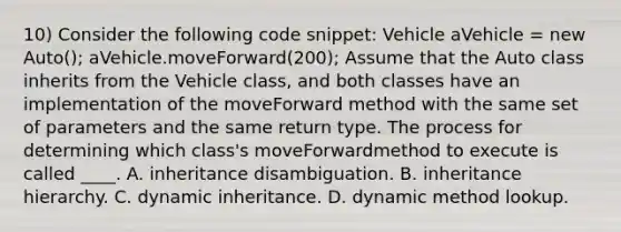 10) Consider the following code snippet: Vehicle aVehicle = new Auto(); aVehicle.moveForward(200); Assume that the Auto class inherits from the Vehicle class, and both classes have an implementation of the moveForward method with the same set of parameters and the same return type. The process for determining which class's moveForwardmethod to execute is called ____. A. inheritance disambiguation. B. inheritance hierarchy. C. dynamic inheritance. D. dynamic method lookup.