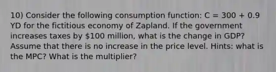 10) Consider the following consumption function: C = 300 + 0.9 YD for the fictitious economy of Zapland. If the government increases taxes by 100 million, what is the change in GDP? Assume that there is no increase in the price level. Hints: what is the MPC? What is the multiplier?