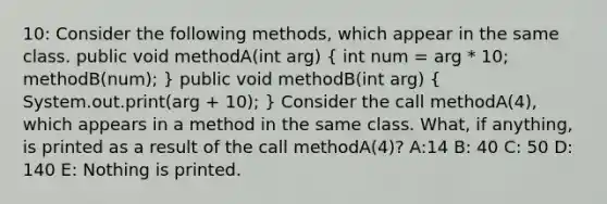 10: Consider the following methods, which appear in the same class. public void methodA(int arg) ( int num = arg * 10; methodB(num); ) public void methodB(int arg) ( System.out.print(arg + 10); ) Consider the call methodA(4), which appears in a method in the same class. What, if anything, is printed as a result of the call methodA(4)? A:14 B: 40 C: 50 D: 140 E: Nothing is printed.