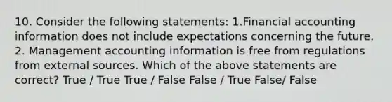 10. Consider the following statements: 1.Financial accounting information does not include expectations concerning the future. 2. Management accounting information is free from regulations from external sources. Which of the above statements are correct? True / True True / False False / True False/ False