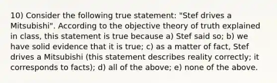 10) Consider the following true statement: "Stef drives a Mitsubishi". According to the objective theory of truth explained in class, this statement is true because a) Stef said so; b) we have solid evidence that it is true; c) as a matter of fact, Stef drives a Mitsubishi (this statement describes reality correctly; it corresponds to facts); d) all of the above; e) none of the above.