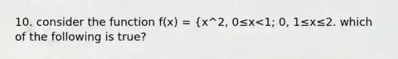 10. consider the function f(x) = {x^2, 0≤x<1; 0, 1≤x≤2. which of the following is true?