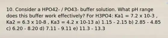 10. Consider a HPO42- / PO43- buffer solution. What pH range does this buffer work effectively? For H3PO4: Ka1 = 7.2 x 10-3 , Ka2 = 6.3 x 10-8 , Ka3 = 4.2 x 10-13 a) 1.15 - 2.15 b) 2.85 - 4.85 c) 6.20 - 8.20 d) 7.11 - 9.11 e) 11.3 - 13.3