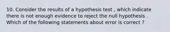 10. Consider the results of a hypothesis test , which indicate there is not enough evidence to reject the null hypothesis . Which of the following statements about error is correct ?