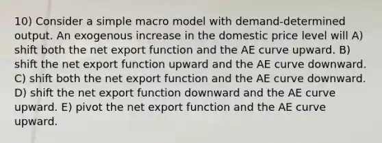 10) Consider a simple macro model with demand-determined output. An exogenous increase in the domestic price level will A) shift both the net export function and the AE curve upward. B) shift the net export function upward and the AE curve downward. C) shift both the net export function and the AE curve downward. D) shift the net export function downward and the AE curve upward. E) pivot the net export function and the AE curve upward.