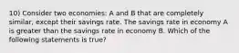 10) Consider two economies: A and B that are completely similar, except their savings rate. The savings rate in economy A is greater than the savings rate in economy B. Which of the following statements is true?