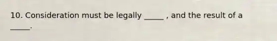 10. Consideration must be legally _____ , and the result of a _____.