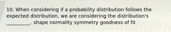 10. When considering if a probability distribution follows the expected distribution, we are considering the distribution's __________. shape normality symmetry goodness of fit