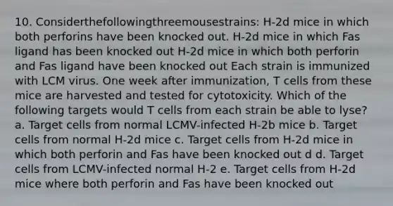 10. Considerthefollowingthreemousestrains: H-2d mice in which both perforins have been knocked out. H-2d mice in which Fas ligand has been knocked out H-2d mice in which both perforin and Fas ligand have been knocked out Each strain is immunized with LCM virus. One week after immunization, T cells from these mice are harvested and tested for cytotoxicity. Which of the following targets would T cells from each strain be able to lyse? a. Target cells from normal LCMV-infected H-2b mice b. Target cells from normal H-2d mice c. Target cells from H-2d mice in which both perforin and Fas have been knocked out d d. Target cells from LCMV-infected normal H-2 e. Target cells from H-2d mice where both perforin and Fas have been knocked out