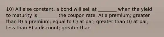 10) All else constant, a bond will sell at ________ when the yield to maturity is ________ the coupon rate. A) a premium; greater than B) a premium; equal to C) at par; greater than D) at par; less than E) a discount; greater than