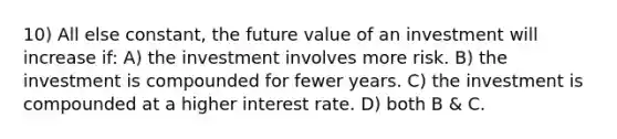 10) All else constant, the future value of an investment will increase if: A) the investment involves more risk. B) the investment is compounded for fewer years. C) the investment is compounded at a higher interest rate. D) both B & C.