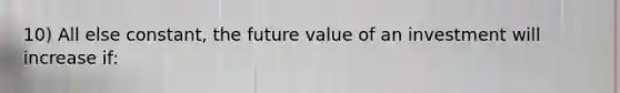 10) All else constant, the future value of an investment will increase if: