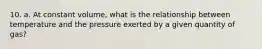 10. a. At constant volume, what is the relationship between temperature and the pressure exerted by a given quantity of gas?