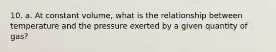 10. a. At constant volume, what is the relationship between temperature and the pressure exerted by a given quantity of gas?